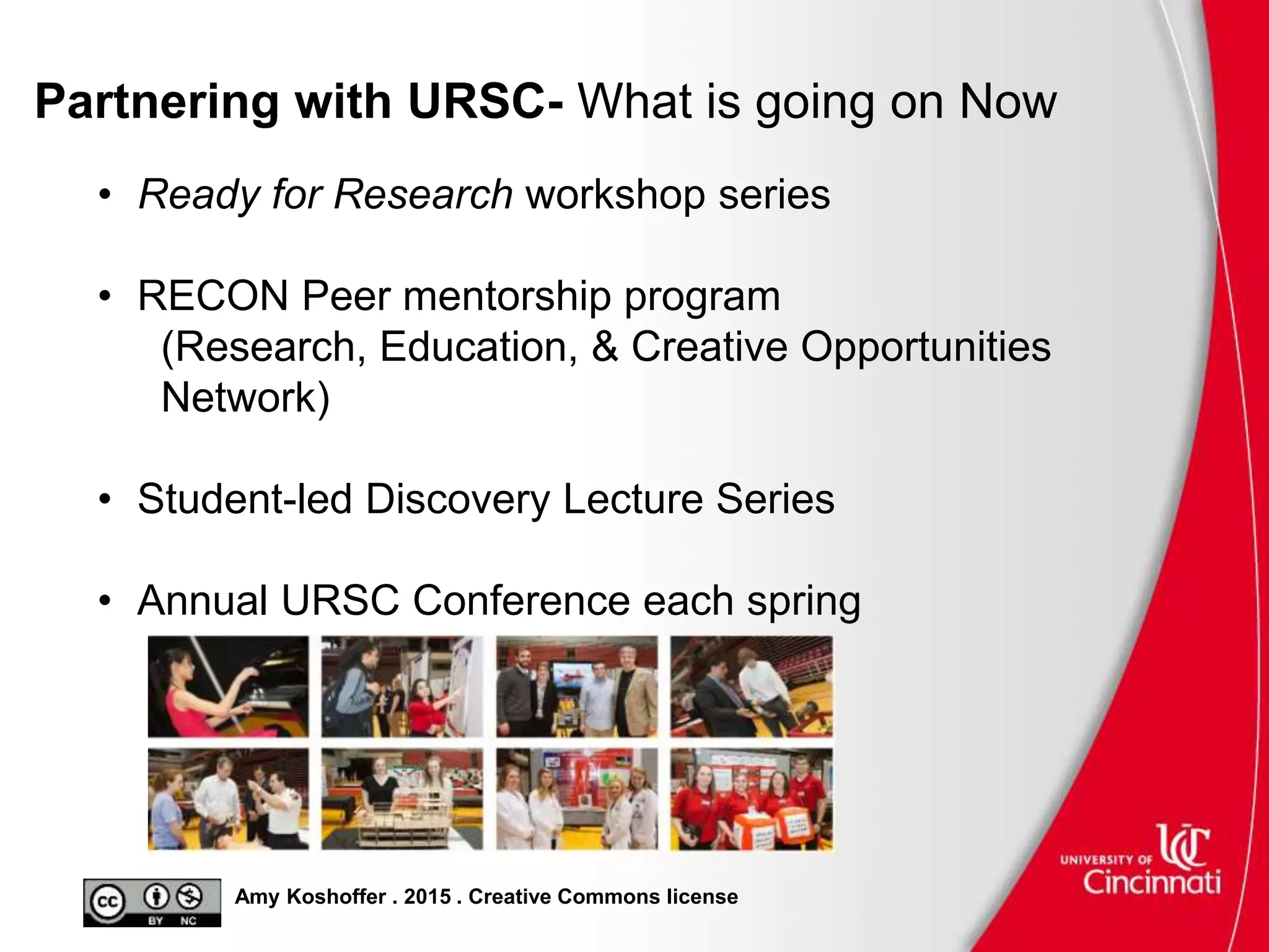 Amy Koshoffer . 2015 . Creative Commons license
Partnering with URSC- What is going on Now
• Ready for Research workshop series
• RECON Peer mentorship program
(Research, Education, & Creative Opportunities
Network)
• Student-led Discovery Lecture Series
• Annual URSC Conference each spring
 