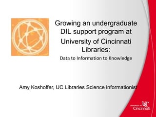 Amy Koshoffer, UC Libraries Science lnformationist
Growing an undergraduate
DIL support program at
University of Cincinnati
Libraries:
Data to Information to Knowledge
 