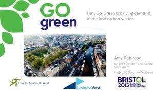 Amy Robinson
Network Director – Low Carbon
South West
Project Co-Director – Go Green
How Go Green is driving demand
in the low carbon sector
 