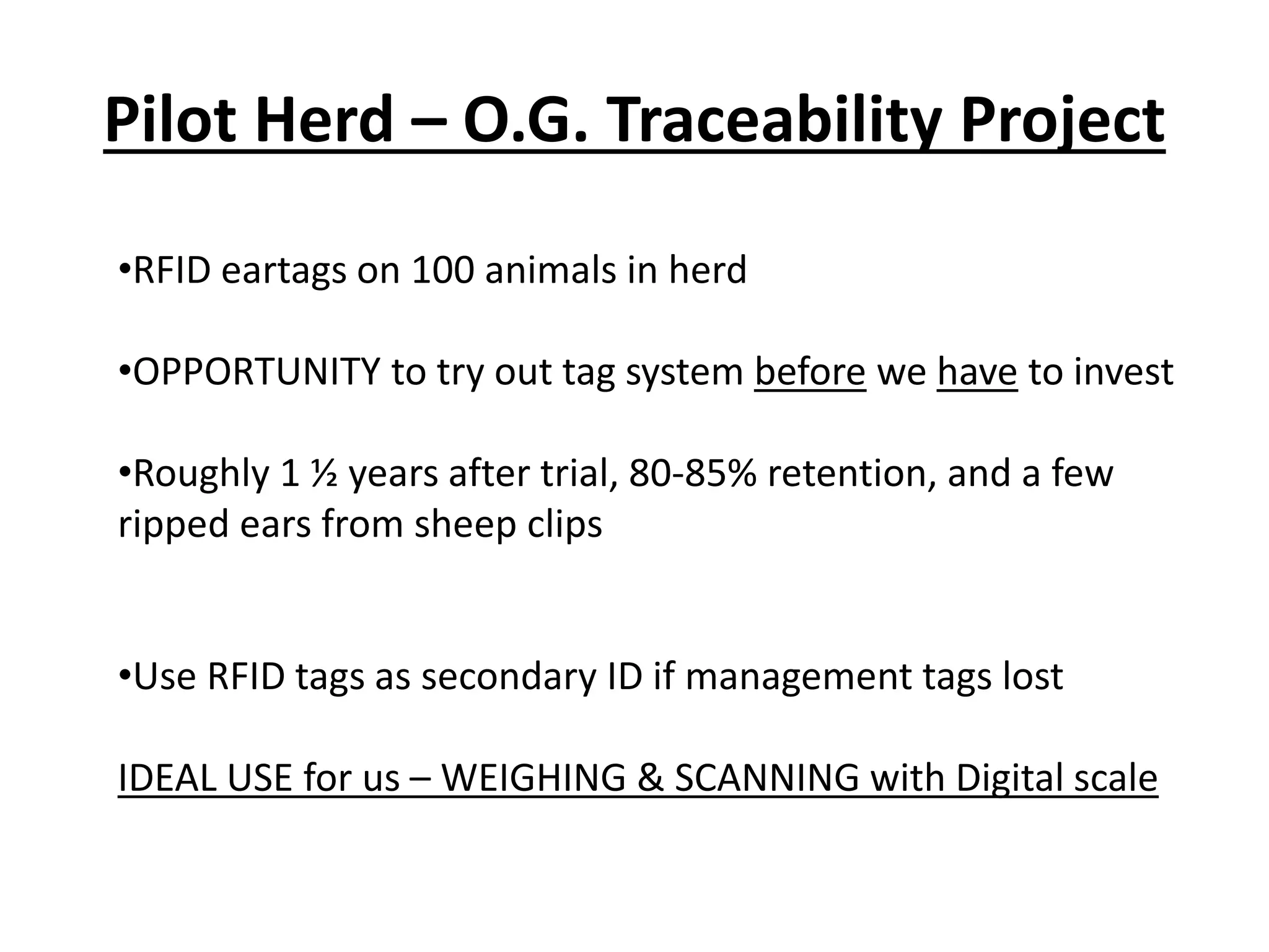 Pilot Herd – O.G. Traceability Project
•RFID eartags on 100 animals in herd
•OPPORTUNITY to try out tag system before we have to invest
•Roughly 1 ½ years after trial, 80-85% retention, and a few
ripped ears from sheep clips
•Use RFID tags as secondary ID if management tags lost
IDEAL USE for us – WEIGHING & SCANNING with Digital scale
 