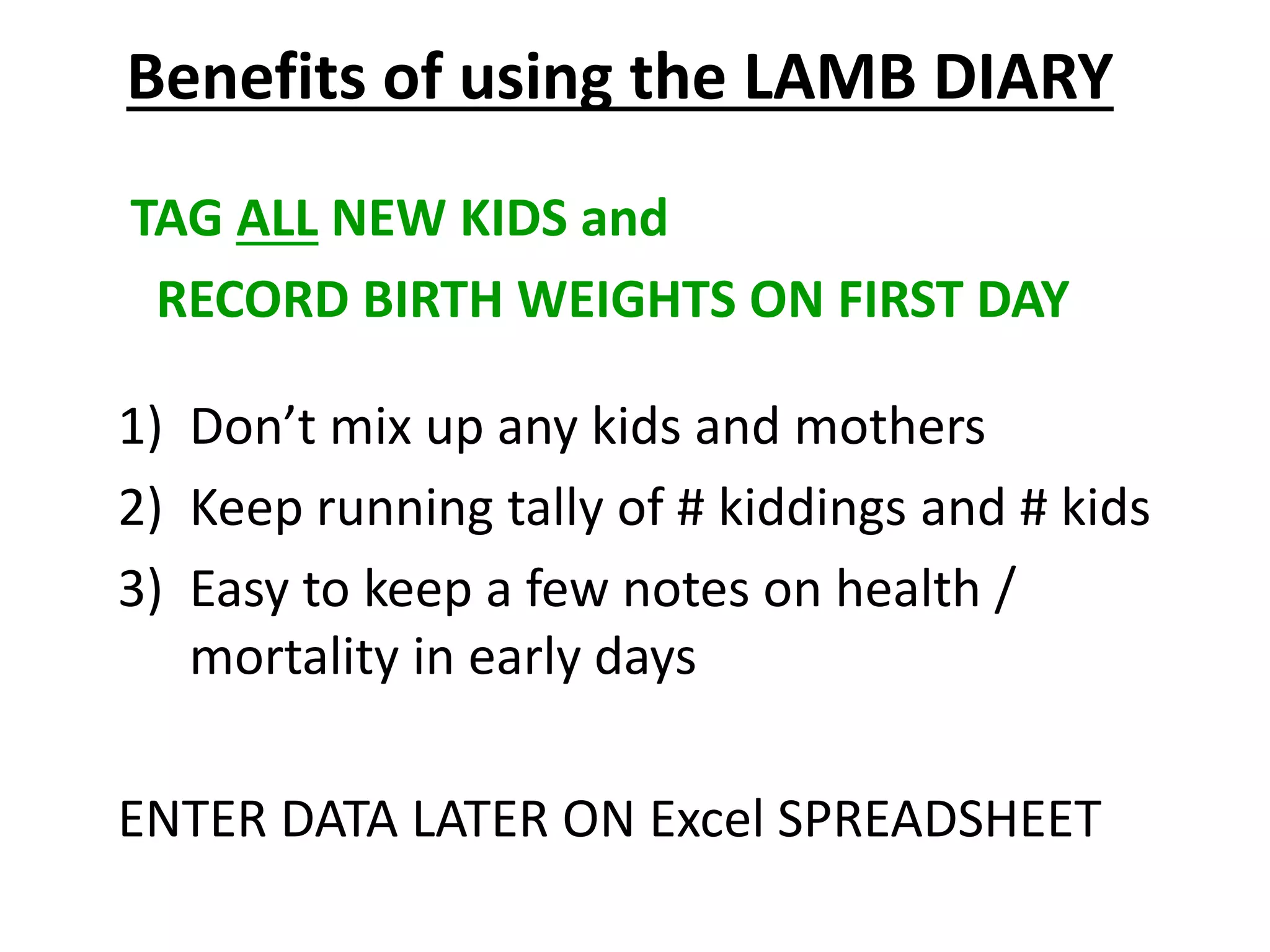 TAG ALL NEW KIDS and
RECORD BIRTH WEIGHTS ON FIRST DAY
1) Don’t mix up any kids and mothers
2) Keep running tally of # kiddings and # kids
3) Easy to keep a few notes on health /
mortality in early days
ENTER DATA LATER ON Excel SPREADSHEET
Benefits of using the LAMB DIARY
 