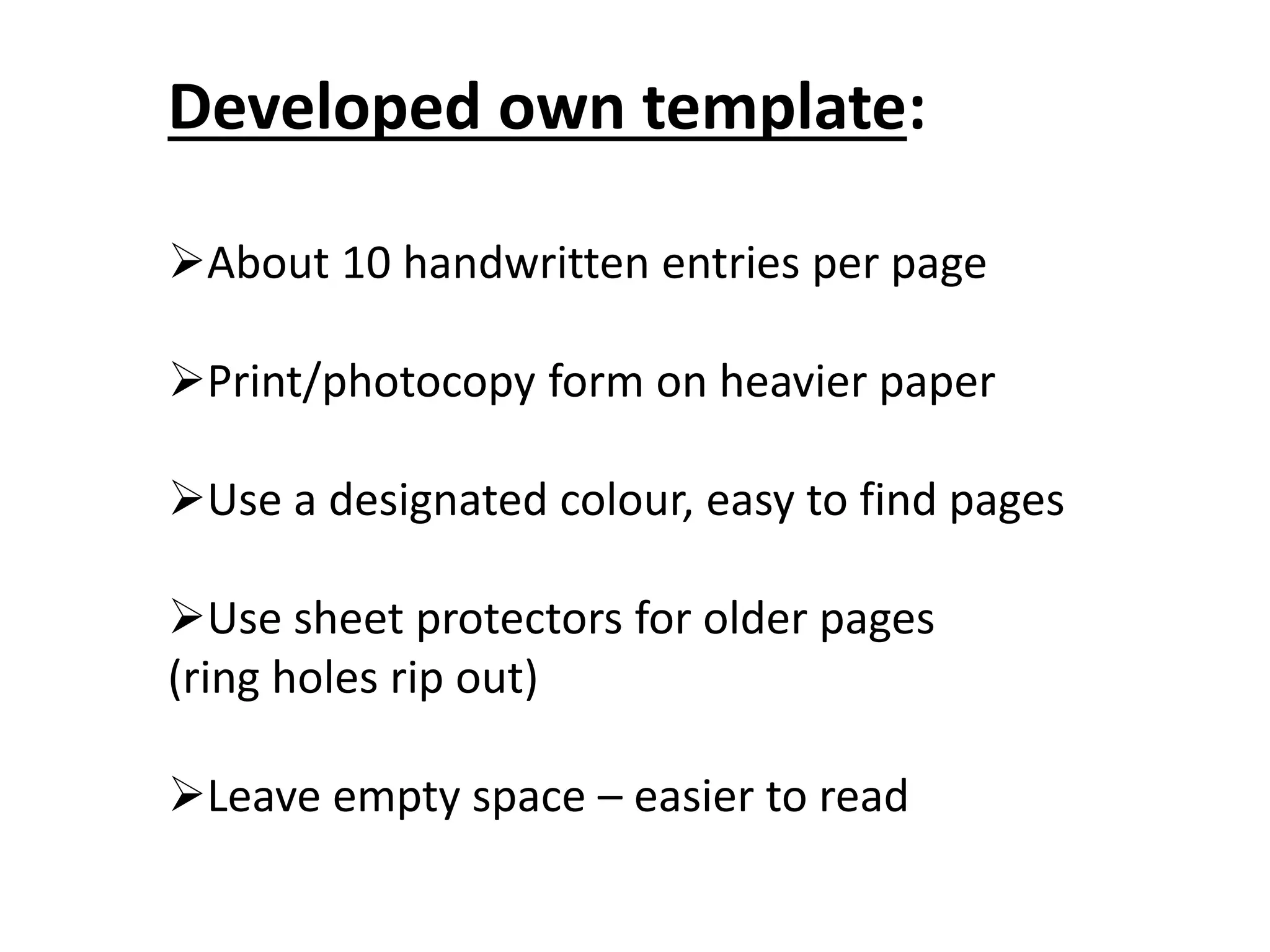 Developed own template:
About 10 handwritten entries per page
Print/photocopy form on heavier paper
Use a designated colour, easy to find pages
Use sheet protectors for older pages
(ring holes rip out)
Leave empty space – easier to read
 