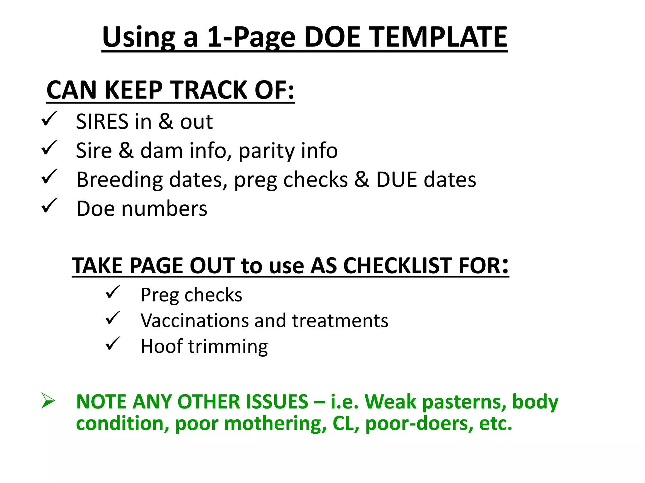 CAN KEEP TRACK OF:
 SIRES in & out
 Sire & dam info, parity info
 Breeding dates, preg checks & DUE dates
 Doe numbers
TAKE PAGE OUT to use AS CHECKLIST FOR:
 Preg checks
 Vaccinations and treatments
 Hoof trimming
 NOTE ANY OTHER ISSUES – i.e. Weak pasterns, body
condition, poor mothering, CL, poor-doers, etc.
Using a 1-Page DOE TEMPLATE
 