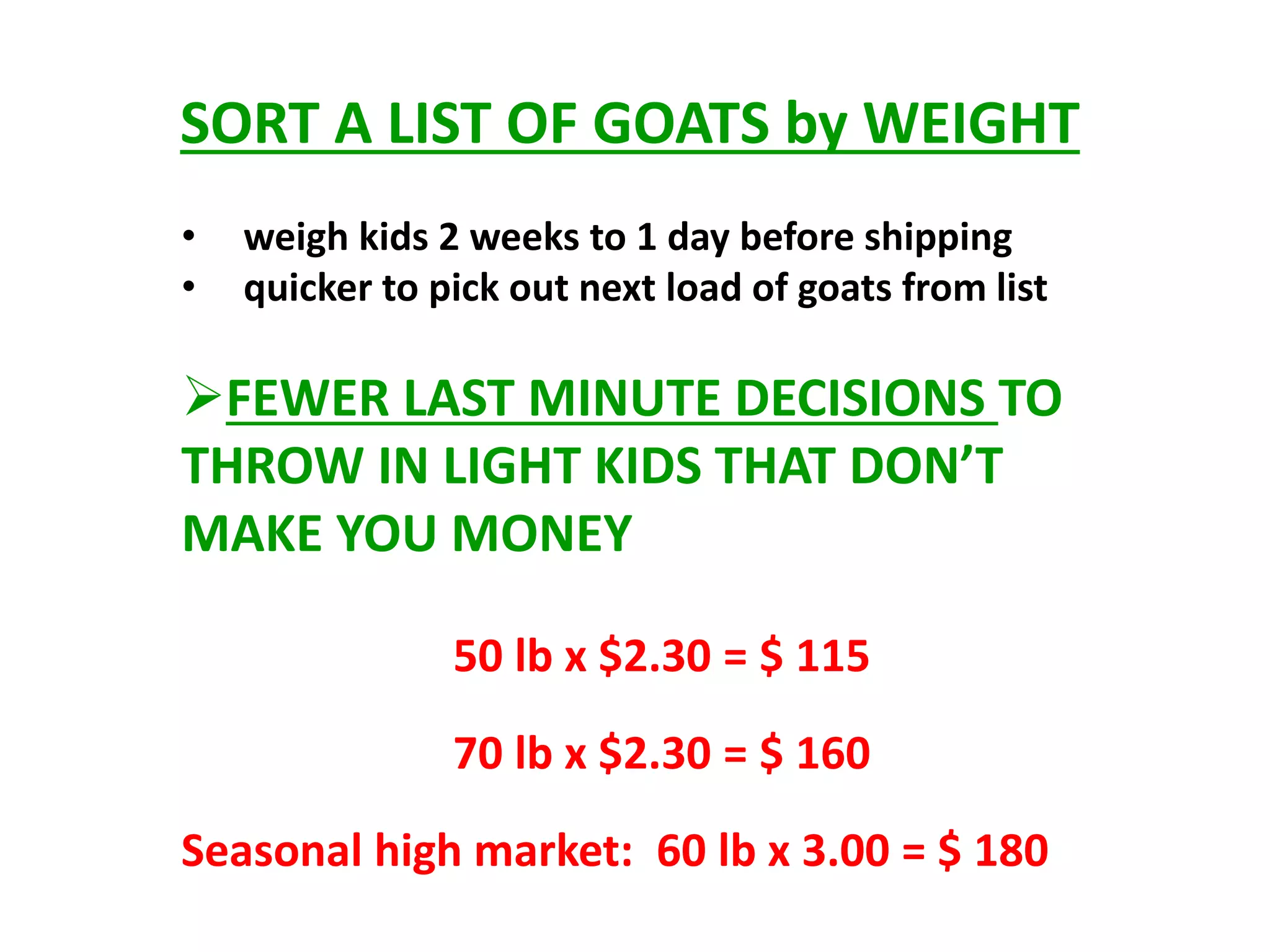 SORT A LIST OF GOATS by WEIGHT
• weigh kids 2 weeks to 1 day before shipping
• quicker to pick out next load of goats from list
FEWER LAST MINUTE DECISIONS TO
THROW IN LIGHT KIDS THAT DON’T
MAKE YOU MONEY
50 lb x $2.30 = $ 115
70 lb x $2.30 = $ 160
Seasonal high market: 60 lb x 3.00 = $ 180
 