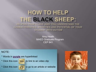 How to Help the Black Sheep:Helping your class (and you) understand the characteristics, anxieties and Potential of your Student with autism,[object Object],Amy Heath,[object Object],      MAED Graduate Program,[object Object],CEP 841,[object Object],NOTE:,[object Object],* Words in purple are hyperlinked,[object Object],* Click this icon	        to link to an video clip,[object Object],* Click this icon            to go to an article or website,[object Object]