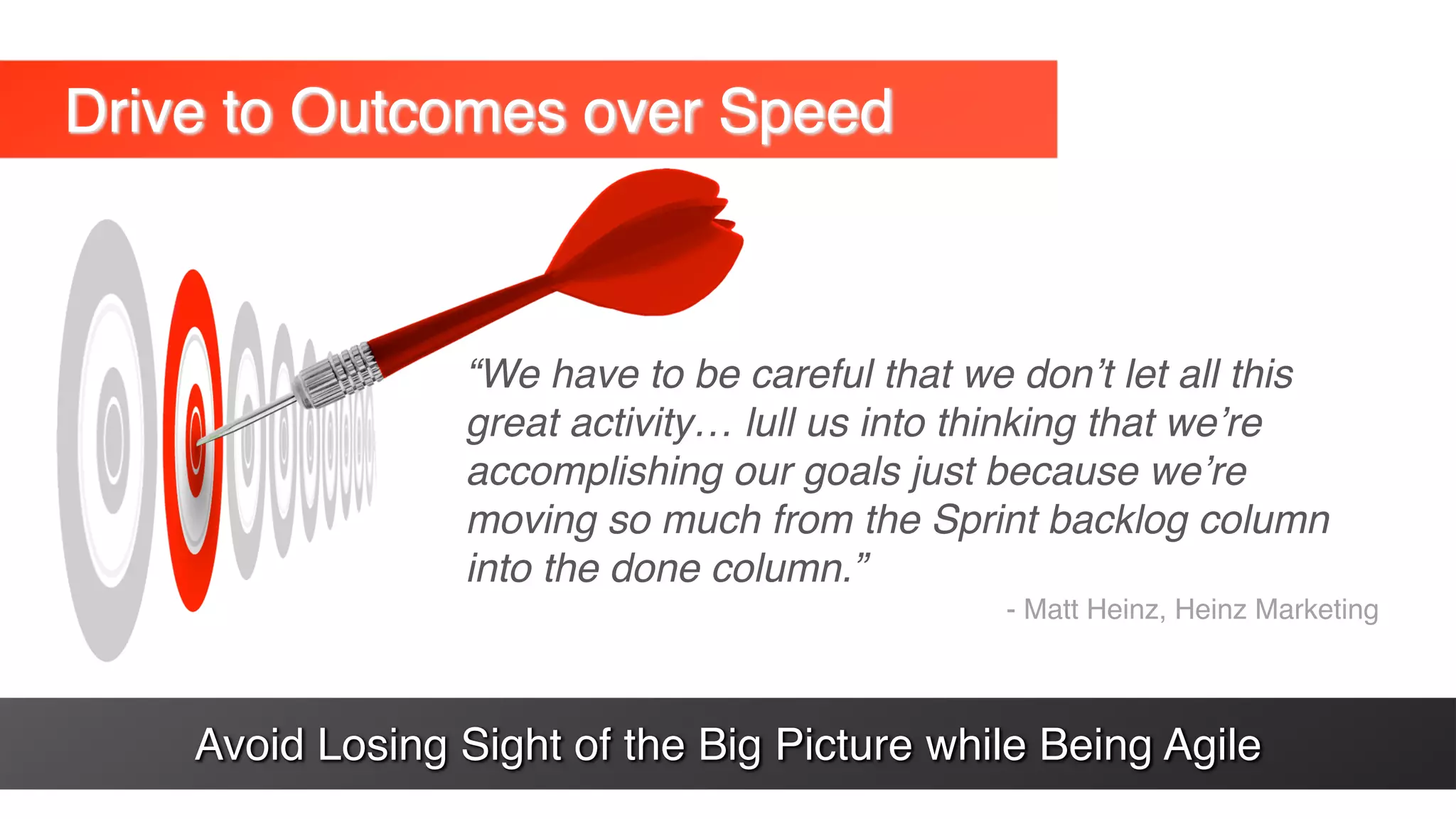 Drive to Outcomes over Speed
“We have to be careful that we don’t let all this
great activity… lull us into thinking that we’re
accomplishing our goals just because we’re
moving so much from the Sprint backlog column
into the done column.”
- Matt Heinz, Heinz Marketing
Avoid Losing Sight of the Big Picture while Being Agile
 