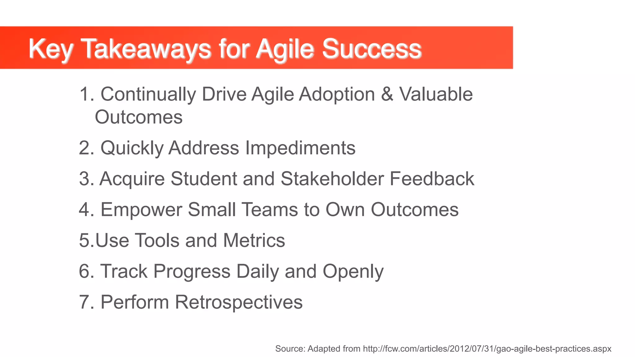 Key Takeaways for Agile Success
Source: Adapted from http://fcw.com/articles/2012/07/31/gao-agile-best-practices.aspx
1. Continually Drive Agile Adoption & Valuable
Outcomes
2. Quickly Address Impediments
3. Acquire Student and Stakeholder Feedback
4. Empower Small Teams to Own Outcomes
5.Use Tools and Metrics
6. Track Progress Daily and Openly
7. Perform Retrospectives
 