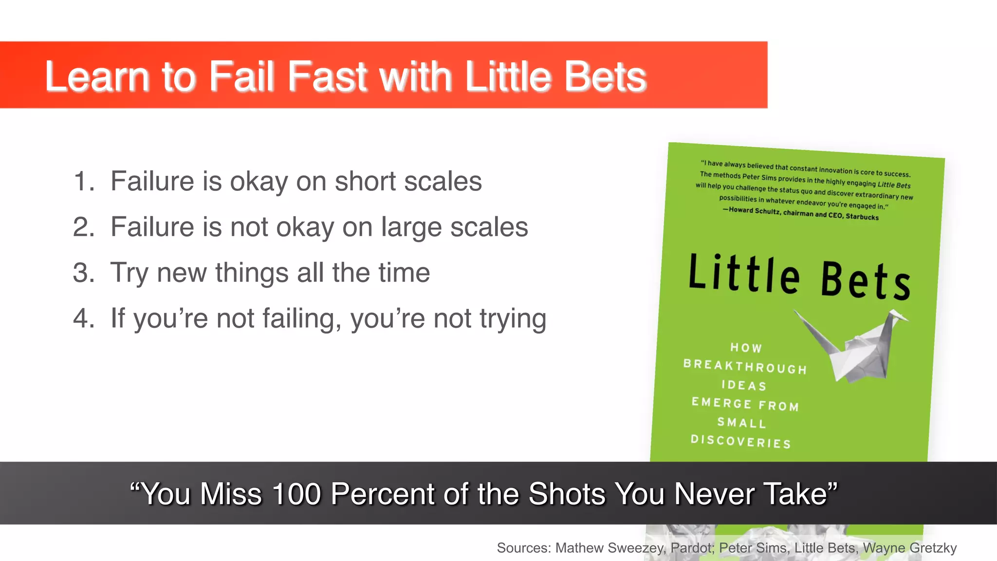 1. Failure is okay on short scales
2. Failure is not okay on large scales
3. Try new things all the time
4. If you’re not failing, you’re not trying
Learn to Fail Fast with Little Bets
Sources: Mathew Sweezey, Pardot; Peter Sims, Little Bets, Wayne Gretzky
“You Miss 100 Percent of the Shots You Never Take”
 