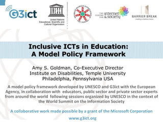 Inclusive ICTs in Education:
A Model Policy Framework
Amy S. Goldman, Co-Executive Director
Institute on Disabilities, Temple University
Philadelphia, Pennsylvania USA
A model policy framework developed by UNESCO and G3ict with the European
Agency, in collaboration with educators, public sector and private sector experts
from around the world following sessions organized by UNESCO in the context of
the World Summit on the Information Society
A collaborative work made possible by a grant of the Microsoft Corporation
www.g3ict.org

 