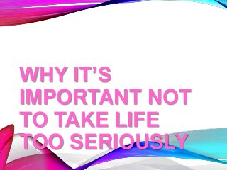 WHY IT’S
IMPORTANT NOT
TO TAKE LIFE
TOO SERIOUSLY
 