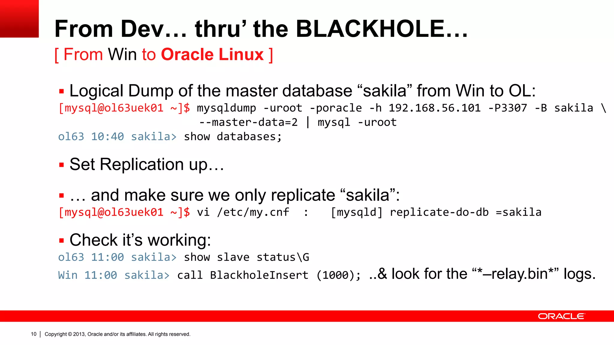 Copyright © 2013, Oracle and/or its affiliates. All rights reserved.10
From Dev… thru’ the BLACKHOLE…
 Logical Dump of the master database “sakila” from Win to OL:
[mysql@ol63uek01 ~]$ mysqldump -uroot -poracle -h 192.168.56.101 -P3307 -B sakila 
--master-data=2 | mysql -uroot
ol63 10:40 sakila> show databases;
 Set Replication up…
 … and make sure we only replicate “sakila”:
[mysql@ol63uek01 ~]$ vi /etc/my.cnf : [mysqld] replicate-do-db =sakila
 Check it’s working:
ol63 11:00 sakila> show slave statusG
Win 11:00 sakila> call BlackholeInsert (1000); ..& look for the “*–relay.bin*” logs.
[ From Win to Oracle Linux ]
 