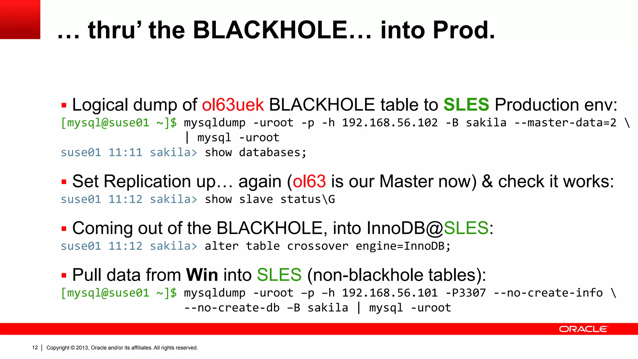 Copyright © 2013, Oracle and/or its affiliates. All rights reserved.12
… thru’ the BLACKHOLE… into Prod.
 Logical dump of ol63uek BLACKHOLE table to SLES Production env:
[mysql@suse01 ~]$ mysqldump -uroot -p -h 192.168.56.102 -B sakila --master-data=2 
| mysql -uroot
suse01 11:11 sakila> show databases;
 Set Replication up… again (ol63 is our Master now) & check it works:
suse01 11:12 sakila> show slave statusG
 Coming out of the BLACKHOLE, into InnoDB@SLES:
suse01 11:12 sakila> alter table crossover engine=InnoDB;
 Pull data from Win into SLES (non-blackhole tables):
[mysql@suse01 ~]$ mysqldump -uroot –p –h 192.168.56.101 -P3307 --no-create-info 
--no-create-db –B sakila | mysql -uroot
 