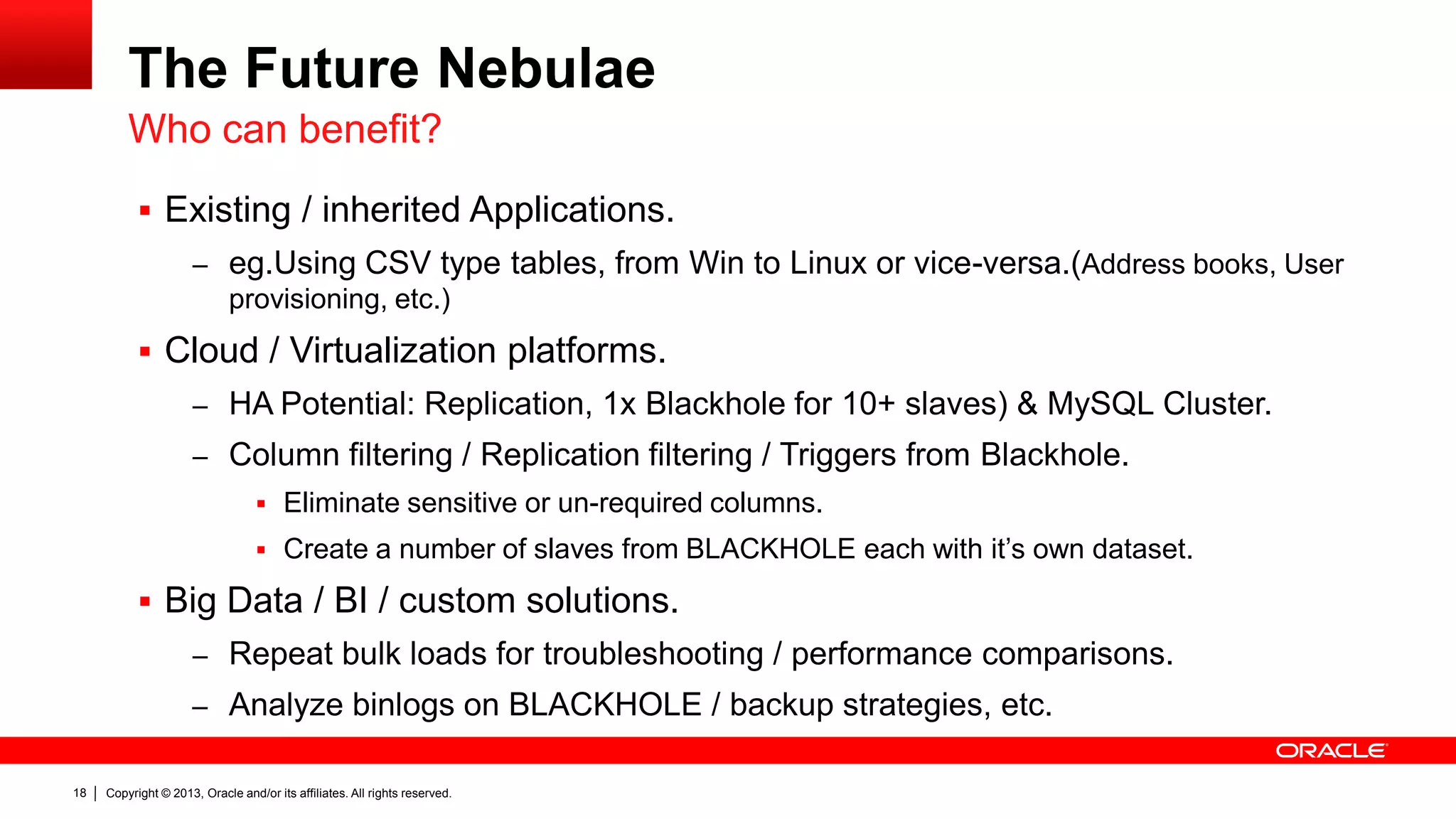 Copyright © 2013, Oracle and/or its affiliates. All rights reserved.18
The Future Nebulae
 Existing / inherited Applications.
– eg.Using CSV type tables, from Win to Linux or vice-versa.(Address books, User
provisioning, etc.)
 Cloud / Virtualization platforms.
– HA Potential: Replication, 1x Blackhole for 10+ slaves) & MySQL Cluster.
– Column filtering / Replication filtering / Triggers from Blackhole.
 Eliminate sensitive or un-required columns.
 Create a number of slaves from BLACKHOLE each with it’s own dataset.
 Big Data / BI / custom solutions.
– Repeat bulk loads for troubleshooting / performance comparisons.
– Analyze binlogs on BLACKHOLE / backup strategies, etc.
Who can benefit?
 