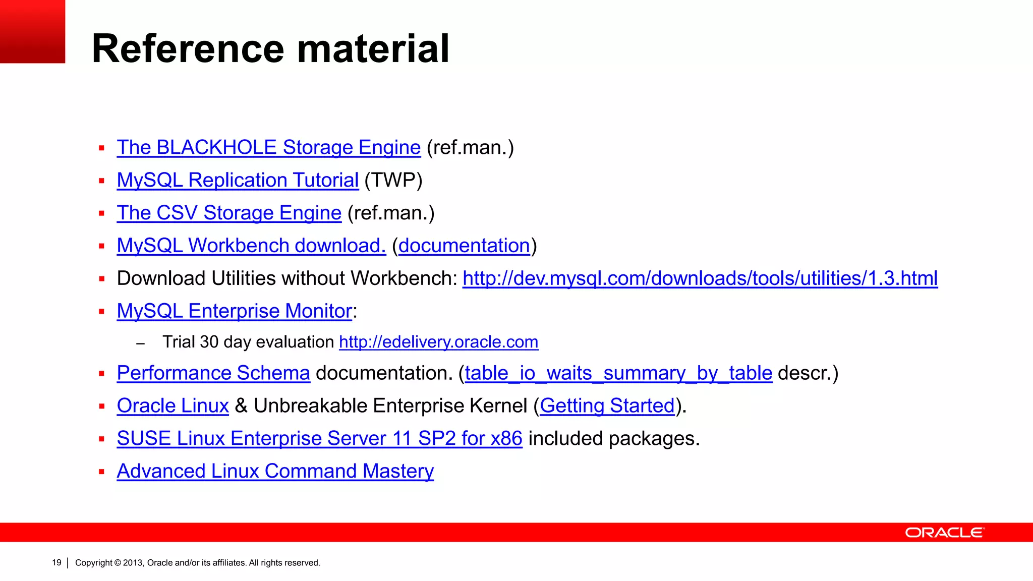 Copyright © 2013, Oracle and/or its affiliates. All rights reserved.19
Reference material
 The BLACKHOLE Storage Engine (ref.man.)
 MySQL Replication Tutorial (TWP)
 The CSV Storage Engine (ref.man.)
 MySQL Workbench download. (documentation)
 Download Utilities without Workbench: http://dev.mysql.com/downloads/tools/utilities/1.3.html
 MySQL Enterprise Monitor:
– Trial 30 day evaluation http://edelivery.oracle.com
 Performance Schema documentation. (table_io_waits_summary_by_table descr.)
 Oracle Linux & Unbreakable Enterprise Kernel (Getting Started).
 SUSE Linux Enterprise Server 11 SP2 for x86 included packages.
 Advanced Linux Command Mastery
 