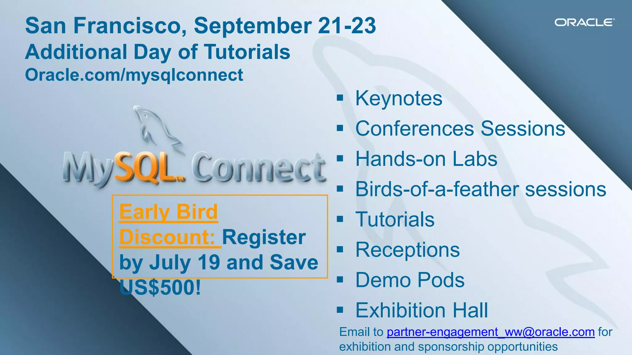 Copyright © 2013, Oracle and/or its affiliates. All rights reserved.22
Graphic Section Divider
 Keynotes
 Conferences Sessions
 Hands-on Labs
 Birds-of-a-feather sessions
 Tutorials
 Receptions
 Demo Pods
 Exhibition Hall
San Francisco, September 21-23
Additional Day of Tutorials
Oracle.com/mysqlconnect
Early Bird
Discount: Register
by July 19 and Save
US$500!
Email to partner-engagement_ww@oracle.com for
exhibition and sponsorship opportunities
 