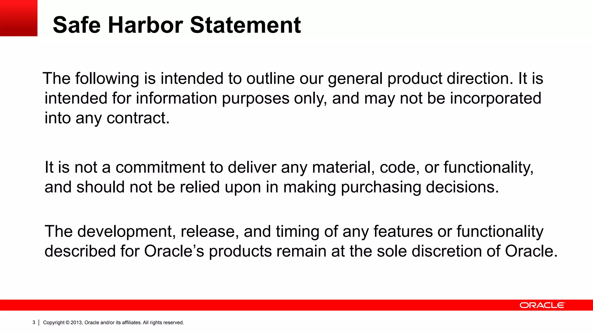Copyright © 2013, Oracle and/or its affiliates. All rights reserved.3
The following is intended to outline our general product direction. It is
intended for information purposes only, and may not be incorporated
into any contract.
It is not a commitment to deliver any material, code, or functionality,
and should not be relied upon in making purchasing decisions.
The development, release, and timing of any features or functionality
described for Oracle’s products remain at the sole discretion of Oracle.
Safe Harbor Statement
 