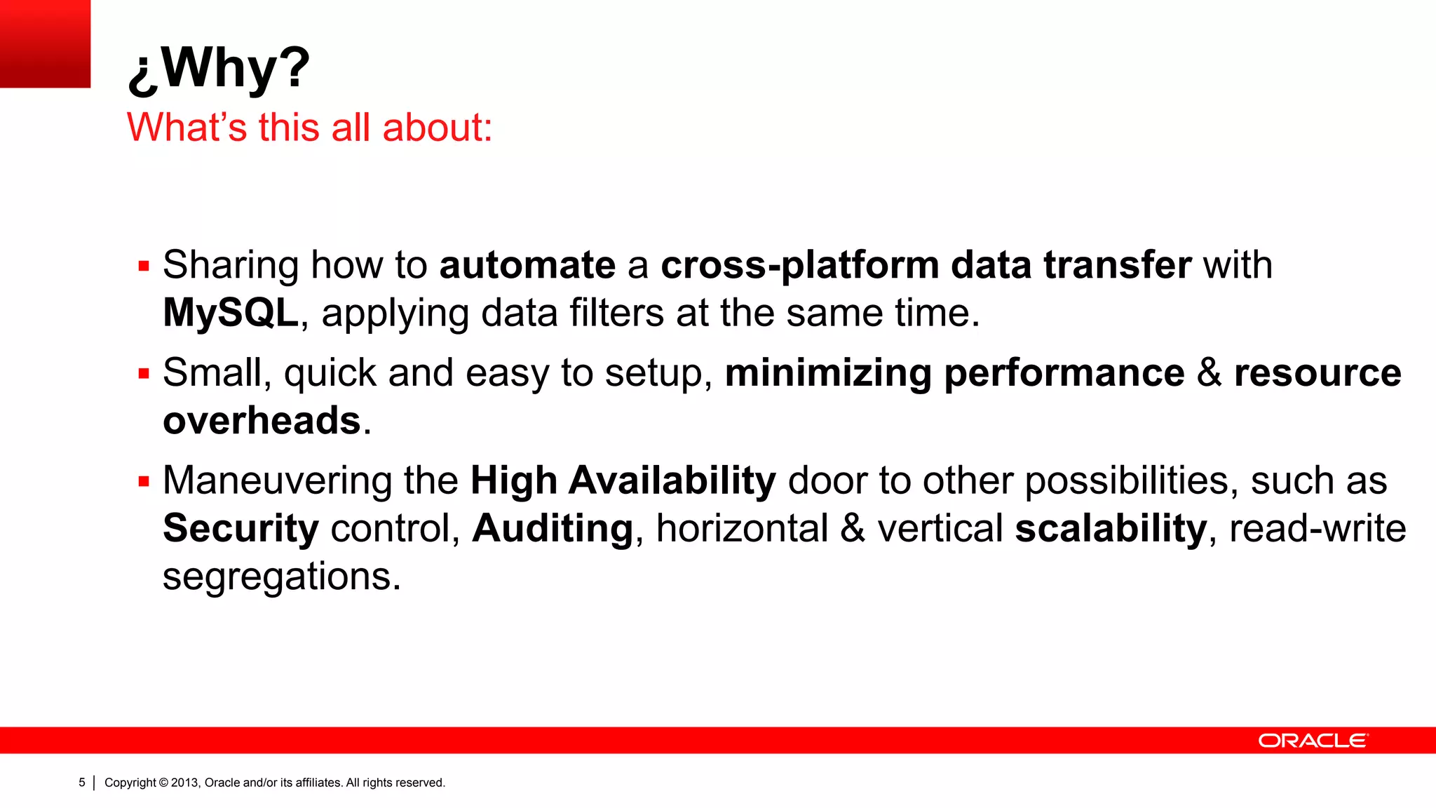 Copyright © 2013, Oracle and/or its affiliates. All rights reserved.5
¿Why?
 Sharing how to automate a cross-platform data transfer with
MySQL, applying data filters at the same time.
 Small, quick and easy to setup, minimizing performance & resource
overheads.
 Maneuvering the High Availability door to other possibilities, such as
Security control, Auditing, horizontal & vertical scalability, read-write
segregations.
What’s this all about:
 