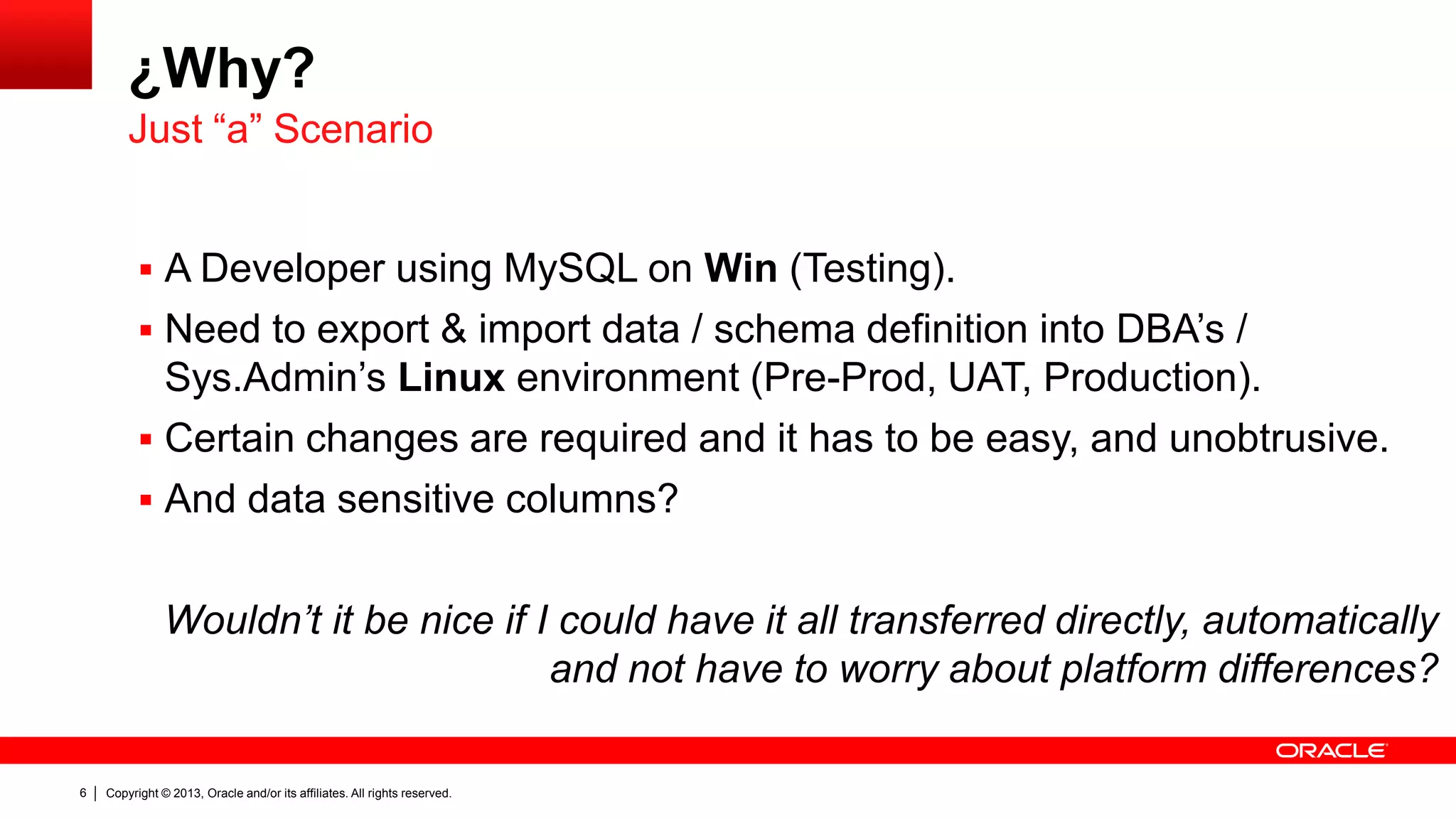 Copyright © 2013, Oracle and/or its affiliates. All rights reserved.6
¿Why?
 A Developer using MySQL on Win (Testing).
 Need to export & import data / schema definition into DBA’s /
Sys.Admin’s Linux environment (Pre-Prod, UAT, Production).
 Certain changes are required and it has to be easy, and unobtrusive.
 And data sensitive columns?
Wouldn’t it be nice if I could have it all transferred directly, automatically
and not have to worry about platform differences?
Just “a” Scenario
 
