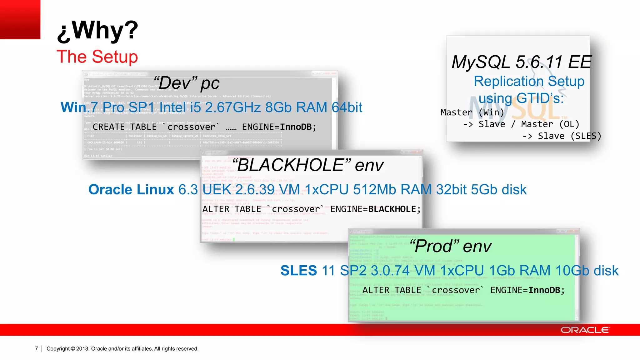 Copyright © 2013, Oracle and/or its affiliates. All rights reserved.7
¿Why?
The Setup
“Dev” pc
Win.7 Pro SP1 Intel i5 2.67GHz 8Gb RAM 64bit
CREATE TABLE `crossover` …… ENGINE=InnoDB;
“BLACKHOLE” env
Oracle Linux 6.3 UEK 2.6.39 VM 1xCPU 512Mb RAM 32bit 5Gb disk
ALTER TABLE `crossover` ENGINE=BLACKHOLE;
“Prod” env
SLES 11 SP2 3.0.74 VM 1xCPU 1Gb RAM 10Gb disk
ALTER TABLE `crossover` ENGINE=InnoDB;
MySQL 5.6.11 EE
Replication Setup
using GTID’s:
Master (Win)
-> Slave / Master (OL)
-> Slave (SLES)
 