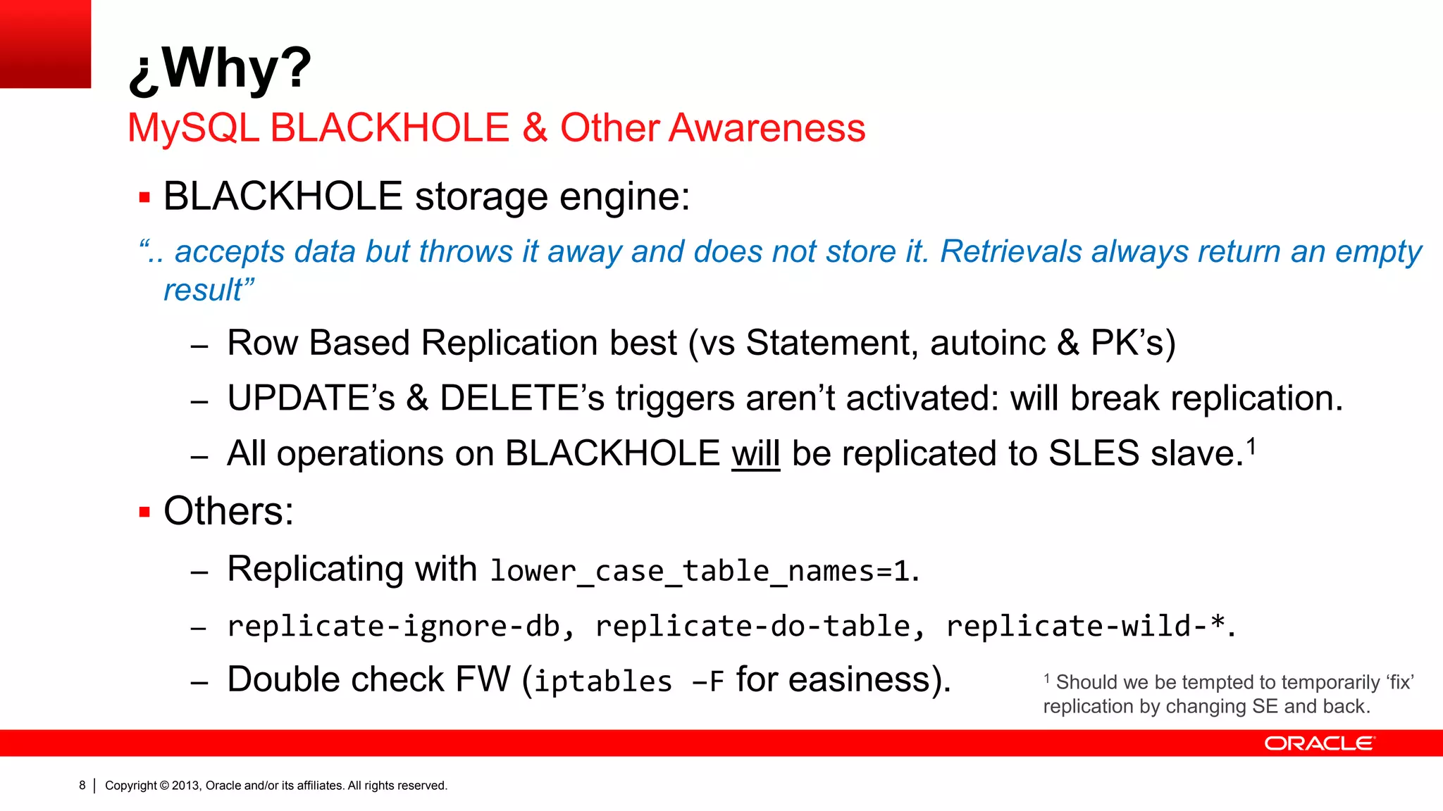 Copyright © 2013, Oracle and/or its affiliates. All rights reserved.8
¿Why?
 BLACKHOLE storage engine:
“.. accepts data but throws it away and does not store it. Retrievals always return an empty
result”
– Row Based Replication best (vs Statement, autoinc & PK’s)
– UPDATE’s & DELETE’s triggers aren’t activated: will break replication.
– All operations on BLACKHOLE will be replicated to SLES slave.1
 Others:
– Replicating with lower_case_table_names=1.
– replicate-ignore-db, replicate-do-table, replicate-wild-*.
– Double check FW (iptables –F for easiness).
MySQL BLACKHOLE & Other Awareness
1 Should we be tempted to temporarily ‘fix’
replication by changing SE and back.
 