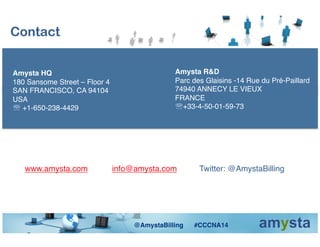 Contact
Amysta R&D!
Parc des Glaisins -14 Rue du Pré-Paillard!
74940 ANNECY LE VIEUX !
FRANCE !
' +33-4-50-01-59-73!
www.amysta.com !info@amysta.com !Twitter: @AmystaBilling!
Amysta HQ!
180 Sansome Street – Floor 4!
SAN FRANCISCO, CA 94104!
USA!
' +1-650-238-4429!
@AmystaBilling #CCCNA14!
 