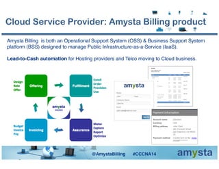 Amysta Billing is both an Operational Support System (OSS) & Business Support System
platform (BSS) designed to manage Public Infrastructure-as-a-Service (IaaS).!
Lead-to-Cash automation for Hosting providers and Telco moving to Cloud business. !
Cloud Service Provider: Amysta Billing product
@AmystaBilling #CCCNA14!
 