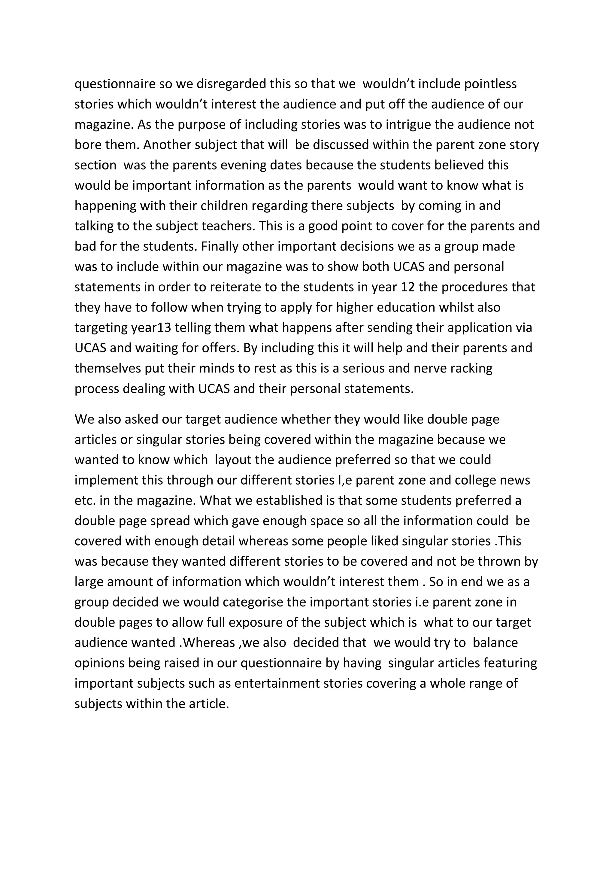questionnaire so we disregarded this so that we wouldn’t include pointless
stories which wouldn’t interest the audience and put off the audience of our
magazine. As the purpose of including stories was to intrigue the audience not
bore them. Another subject that will be discussed within the parent zone story
section was the parents evening dates because the students believed this
would be important information as the parents would want to know what is
happening with their children regarding there subjects by coming in and
talking to the subject teachers. This is a good point to cover for the parents and
bad for the students. Finally other important decisions we as a group made
was to include within our magazine was to show both UCAS and personal
statements in order to reiterate to the students in year 12 the procedures that
they have to follow when trying to apply for higher education whilst also
targeting year13 telling them what happens after sending their application via
UCAS and waiting for offers. By including this it will help and their parents and
themselves put their minds to rest as this is a serious and nerve racking
process dealing with UCAS and their personal statements.

We also asked our target audience whether they would like double page
articles or singular stories being covered within the magazine because we
wanted to know which layout the audience preferred so that we could
implement this through our different stories I,e parent zone and college news
etc. in the magazine. What we established is that some students preferred a
double page spread which gave enough space so all the information could be
covered with enough detail whereas some people liked singular stories .This
was because they wanted different stories to be covered and not be thrown by
large amount of information which wouldn’t interest them . So in end we as a
group decided we would categorise the important stories i.e parent zone in
double pages to allow full exposure of the subject which is what to our target
audience wanted .Whereas ,we also decided that we would try to balance
opinions being raised in our questionnaire by having singular articles featuring
important subjects such as entertainment stories covering a whole range of
subjects within the article.
 