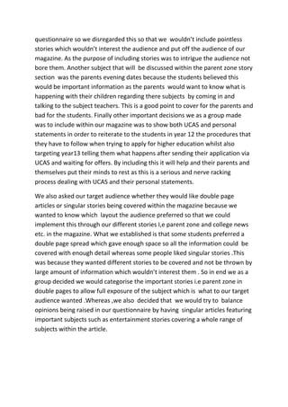 questionnaire so we disregarded this so that we wouldn’t include pointless
stories which wouldn’t interest the audience and put off the audience of our
magazine. As the purpose of including stories was to intrigue the audience not
bore them. Another subject that will be discussed within the parent zone story
section was the parents evening dates because the students believed this
would be important information as the parents would want to know what is
happening with their children regarding there subjects by coming in and
talking to the subject teachers. This is a good point to cover for the parents and
bad for the students. Finally other important decisions we as a group made
was to include within our magazine was to show both UCAS and personal
statements in order to reiterate to the students in year 12 the procedures that
they have to follow when trying to apply for higher education whilst also
targeting year13 telling them what happens after sending their application via
UCAS and waiting for offers. By including this it will help and their parents and
themselves put their minds to rest as this is a serious and nerve racking
process dealing with UCAS and their personal statements.

We also asked our target audience whether they would like double page
articles or singular stories being covered within the magazine because we
wanted to know which layout the audience preferred so that we could
implement this through our different stories I,e parent zone and college news
etc. in the magazine. What we established is that some students preferred a
double page spread which gave enough space so all the information could be
covered with enough detail whereas some people liked singular stories .This
was because they wanted different stories to be covered and not be thrown by
large amount of information which wouldn’t interest them . So in end we as a
group decided we would categorise the important stories i.e parent zone in
double pages to allow full exposure of the subject which is what to our target
audience wanted .Whereas ,we also decided that we would try to balance
opinions being raised in our questionnaire by having singular articles featuring
important subjects such as entertainment stories covering a whole range of
subjects within the article.
 