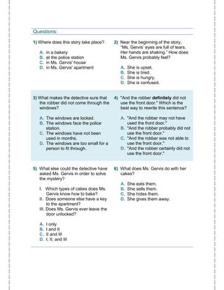 Questions:
11)) Where does this story take place?
A. in a bakery
B. at the police station
C. in Ms. Gervis' house
D. in Ms. Gervis' apartment
22)) Near the beginning of the story,
“Ms. Gervis’ eyes are full of tears.
Her hands are shaking.” How does
Ms. Gervis probably feel?
A. She is upset.
B. She is tired.
C. She is hungry.
D. She is confused.
33)) What makes the detective sure that
the robber did not come through the
windows?
A. The windows are locked.
B. The windows face the police
station.
C. The windows have not been
used in months.
D. The windows are too small for a
person to fit through.
44)) "And the robber definitely did not
use the front door." Which is the
best way to rewrite this sentence?
A. "And the robber may not have
used the front door."
B. "And the robber probably did not
use the front door."
C. "And the robber was not able to
use the front door."
D. "And the robber certainly did not
use the front door."
55)) What else could the detective have
asked Ms. Gervis in order to solve
the mystery?
I. Which types of cakes does Ms.
Gervis know how to bake?
II. Does someone else have a key
to the apartment?
III. Does Ms. Gervis ever leave the
door unlocked?
A. I only
B. I and II
C. II and III
D. I, II, and III
66)) What does Ms. Gervis do with her
cakes?
A. She eats them.
B. She sells them.
C. She hides them.
D. She gives them away.
 