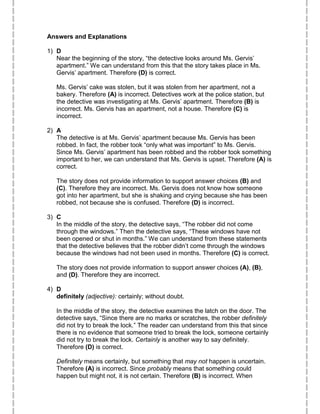 Answers and Explanations
1) D
Near the beginning of the story, “the detective looks around Ms. Gervis’
apartment.” We can understand from this that the story takes place in Ms.
Gervis’ apartment. Therefore (D) is correct.
Ms. Gervis’ cake was stolen, but it was stolen from her apartment, not a
bakery. Therefore (A) is incorrect. Detectives work at the police station, but
the detective was investigating at Ms. Gervis’ apartment. Therefore (B) is
incorrect. Ms. Gervis has an apartment, not a house. Therefore (C) is
incorrect.
2) A
The detective is at Ms. Gervis’ apartment because Ms. Gervis has been
robbed. In fact, the robber took “only what was important” to Ms. Gervis.
Since Ms. Gervis’ apartment has been robbed and the robber took something
important to her, we can understand that Ms. Gervis is upset. Therefore (A) is
correct.
The story does not provide information to support answer choices (B) and
(C). Therefore they are incorrect. Ms. Gervis does not know how someone
got into her apartment, but she is shaking and crying because she has been
robbed, not because she is confused. Therefore (D) is incorrect.
3) C
In the middle of the story, the detective says, “The robber did not come
through the windows.” Then the detective says, “These windows have not
been opened or shut in months.” We can understand from these statements
that the detective believes that the robber didn’t come through the windows
because the windows had not been used in months. Therefore (C) is correct.
The story does not provide information to support answer choices (A), (B),
and (D). Therefore they are incorrect.
4) D
definitely (adjective): certainly; without doubt.
In the middle of the story, the detective examines the latch on the door. The
detective says, “Since there are no marks or scratches, the robber definitely
did not try to break the lock.” The reader can understand from this that since
there is no evidence that someone tried to break the lock, someone certainly
did not try to break the lock. Certainly is another way to say definitely.
Therefore (D) is correct.
Definitely means certainly, but something that may not happen is uncertain.
Therefore (A) is incorrect. Since probably means that something could
happen but might not, it is not certain. Therefore (B) is incorrect. When
 