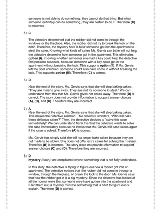 someone is not able to do something, they cannot do that thing. But when
someone definitely can do something, they are certain to do it. Therefore (C)
is incorrect.
5) C
The detective determined that the robber did not come in through the
windows or the fireplace. Also, the robber did not try to break the lock on the
door. Therefore, the mystery here is how someone got into the apartment to
steal the cake. Knowing what kinds of cakes Ms. Gervis can bake will not help
the detective determine how someone got in the apartment. This eliminates
option (I). Knowing whether someone else had a key could help the detective
find possible suspects, because someone with a key could get in the
apartment without breaking the lock. This supports option (II). If Ms. Gervis
left the door unlocked, someone could also have come in without breaking the
lock. This supports option (III). Therefore (C) is correct.
6) D
Near the end of the story, Ms. Gervis says that she will stop baking cakes:
“They are mine to give away. They are not for someone to steal.” We can
understand from this that Ms. Gervis gives her cakes away. Therefore (D) is
correct. The story does not provide information to support answer choices
(A), (B), and (C). Therefore they are incorrect.
7) A
Near the end of the story, Ms. Gervis says that she will stop baking cakes.
This makes the detective alarmed. The detective wonders, “Who will bake
those delicious cakes?” Then, the detective decides to “solve this case
immediately!” We can understand from this that the detective wants to solve
the case immediately because he thinks that Ms. Gervis will bake cakes again
if the case is solved. Therefore (A) is correct.
Ms. Gervis has simply said she will no longer bake cakes because they are
not made to be stolen. She does not offer extra cakes for solving the mystery.
Therefore (B) is incorrect. The story does not provide information to support
answer choices (C) and (D). Therefore they are incorrect.
8) D
mystery (noun): an unexplained event; something that is not fully understood.
In this story, the detective is trying to figure out how a robber got into an
apartment. The detective notices that the robber did not come in through a
window, through the fireplace, or break the lock to the door. Ms. Gervis says
that how the robber got in is a big mystery. Since the detective has looked at
all the normal ways that someone may have gotten into the apartment and
ruled them out, a mystery must be something that is hard to figure out or
explain. Therefore (D) is correct.
 