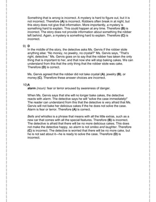 Something that is wrong is incorrect. A mystery is hard to figure out, but it is
not incorrect. Therefore (A) is incorrect. Robbers often break in at night, but
this story does not give that information. More importantly, a mystery is
something hard to explain. This could happen at any time. Therefore (B) is
incorrect. The story does not provide information about something the robber
left behind. Again, a mystery is something hard to explain. Therefore (C) is
incorrect.
9) D
In the middle of the story, the detective asks Ms. Gervis if the robber stole
anything else: “No money, no jewelry, no crystal?” Ms. Gervis says, “That’s
right, detective.” Ms. Gervis goes on to say that the robber has taken the only
thing that is important to her, and that now she will stop baking cakes. We can
understand from this that the only thing that the robber stole was cake.
Therefore (D) is correct.
Ms. Gervis agreed that the robber did not take crystal (A), jewelry (B), or
money (C). Therefore these answer choices are incorrect.
10)A
alarm (noun): fear or terror aroused by awareness of danger.
When Ms. Gervis says that she will no longer bake cakes, the detective
reacts with alarm. The detective says he will “solve the case immediately!”
The reader can understand from this that the detective is very afraid that Ms.
Gervis will not bake her delicious cakes if the he does not solve the case.
Alarm is fear or terror. Therefore (A) is correct.
Bells and whistles is a phrase that means with all the little extras, such as a
new car that comes with all the special features. Therefore (B) is incorrect.
The detective is afraid that there will be no more delicious cakes. This does
not make the detective happy, so alarm is not smiles and laughter. Therefore
(C) is incorrect. The detective is worried that there will be no more cake, but
he is not sad about it—he is ready to solve the case. Therefore (D) is
incorrect.
 