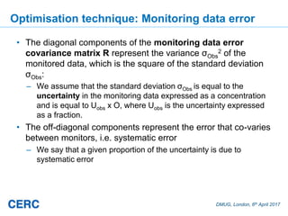 DMUG, London, 6th April 2017
Optimisation technique: Monitoring data error
• The diagonal components of the monitoring data error
covariance matrix R represent the variance σObs
2 of the
monitored data, which is the square of the standard deviation
σObs:
– We assume that the standard deviation σObs is equal to the
uncertainty in the monitoring data expressed as a concentration
and is equal to Uobs x O, where Uobs is the uncertainty expressed
as a fraction.
• The off-diagonal components represent the error that co-varies
between monitors, i.e. systematic error
– We say that a given proportion of the uncertainty is due to
systematic error