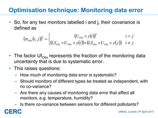 DMUG, London, 6th April 2017
Optimisation technique: Monitoring data error
• So, for any two monitors labelled i and j, their covariance is
defined as
• The factor UfObs represents the fraction of the monitoring data
uncertainty that is due to systematic error.
• This raises questions:
– How much of monitoring data error is systematic?
– Should monitors of different types be treated as independent, with
no co-variance?
– Are there any causes of monitoring data error that affect all
monitors, e.g. temperature, humidity?
– Is there co-variance between sensors for different pollutants?
jijyUUfiyUUf
jiiyU
ji
ObsObsObsObs
Obs
Obs
2
2
,
