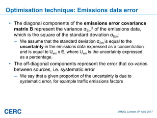 DMUG, London, 6th April 2017
Optimisation technique: Emissions data error
• The diagonal components of the emissions error covariance
matrix B represent the variance σEm
2 of the emissions data,
which is the square of the standard deviation σEm:
– We assume that the standard deviation σEm is equal to the
uncertainty in the emissions data expressed as a concentration
and is equal to Uem x E, where Uem is the uncertainty expressed
as a percentage.
• The off-diagonal components represent the error that co-varies
between sources, i.e. systematic error
– We say that a given proportion of the uncertainty is due to
systematic error, for example traffic emissions factors
