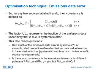 DMUG, London, 6th April 2017
Optimisation technique: Emissions data error
• So, for any two sources labelled i and j, their covariance is
defined as
• The factor UfEm represents the fraction of the emissions data
uncertainty that is due to systematic error.
• This also raises questions:
– How much of the emissions data error is systematic? For
example, what proportion of road emissions data is due to errors
in the emission factors (systematic) and how much is due to traffic
counts (non-systematic)
– Is there any co-variance in the emissions data error for different
pollutants? PM10 and PM2.5 – yes, but PM10 and NOX?
jijeUUfieUUf
jiieU
ji
EmEmEmEm
Em
Em
2
2
,