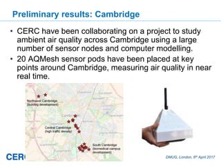 DMUG, London, 6th April 2017
Preliminary results: Cambridge
• CERC have been collaborating on a project to study
ambient air quality across Cambridge using a large
number of sensor nodes and computer modelling.
• 20 AQMesh sensor pods have been placed at key
points around Cambridge, measuring air quality in near
real time.