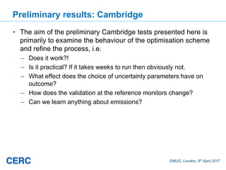 DMUG, London, 6th April 2017
Preliminary results: Cambridge
• The aim of the preliminary Cambridge tests presented here is
primarily to examine the behaviour of the optimisation scheme
and refine the process, i.e.
– Does it work?!
– Is it practical? If it takes weeks to run then obviously not.
– What effect does the choice of uncertainty parameters have on
outcome?
– How does the validation at the reference monitors change?
– Can we learn anything about emissions?