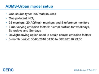 DMUG, London, 6th April 2017
ADMS-Urban model setup
• One source type: 305 road sources
• One pollutant: NOX
• 25 monitors: 20 AQMesh monitors and 5 reference monitors
• Time-varying emission factors: diurnal profiles for weekdays,
Saturdays and Sundays
• Daylight saving option used to obtain correct emission factors
• 3-month period: 30/06/2016 01:00 to 30/09/2016 23:00