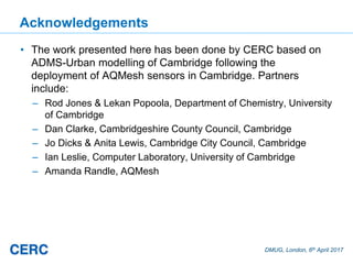 DMUG, London, 6th April 2017
Acknowledgements
• The work presented here has been done by CERC based on
ADMS-Urban modelling of Cambridge following the
deployment of AQMesh sensors in Cambridge. Partners
include:
– Rod Jones & Lekan Popoola, Department of Chemistry, University
of Cambridge
– Dan Clarke, Cambridgeshire County Council, Cambridge
– Jo Dicks & Anita Lewis, Cambridge City Council, Cambridge
– Ian Leslie, Computer Laboratory, University of Cambridge
– Amanda Randle, AQMesh