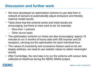 DMUG, London, 6th April 2017
Discussion and further work
• We have developed an optimisation scheme to use data from a
network of sensors to automatically adjust emissions and thereby
improve model results
• Tests show that the scheme works and initial results are
encouraging, but there is more work to do, for example:
– More than 1 pollutant
– Other source types
• The optimisation scheme run times are also encouraging: approx 15
minutes to run 3 months of hourly data with 305 sources and 25
receptors, carrying out the optimisation for each individual hour
• The values of uncertainty and covariance factors used so far are
largely arbitrary; we need to use realistic values to obtain meaningful
results
• After Cambridge, the next step is to run the scheme with sensor data
collected at Heathrow during the NERC SNAQ project.