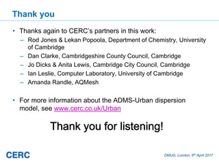DMUG, London, 6th April 2017
Thank you
• Thanks again to CERC’s partners in this work:
– Rod Jones & Lekan Popoola, Department of Chemistry, University
of Cambridge
– Dan Clarke, Cambridgeshire County Council, Cambridge
– Jo Dicks & Anita Lewis, Cambridge City Council, Cambridge
– Ian Leslie, Computer Laboratory, University of Cambridge
– Amanda Randle, AQMesh
• For more information about the ADMS-Urban dispersion
model, see www.cerc.co.uk/Urban