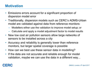DMUG, London, 6th April 2017
Motivation
• Emissions errors account for a significant proportion of
dispersion model error
• Traditionally, dispersion models such as CERC’s ADMS-Urban
model are validated against data from reference monitors:
– Modellers either use the validation to improve model setup; or
– Calculate and apply a model adjustment factor to model results
• New low cost air pollution sensors allow large networks of
sensors to be installed across a city
• Accuracy and reliability is generally lower than reference
monitors, but larger spatial coverage is possible
• How can we best use these sensor data in modelling?
• If the data are not accurate and reliable enough for model
validation, maybe we can use the data in a different way...