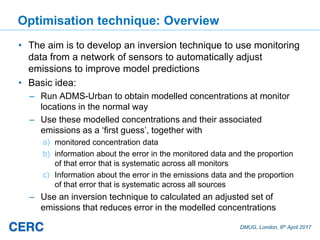 DMUG, London, 6th April 2017
Optimisation technique: Overview
• The aim is to develop an inversion technique to use monitoring
data from a network of sensors to automatically adjust
emissions to improve model predictions
• Basic idea:
– Run ADMS-Urban to obtain modelled concentrations at monitor
locations in the normal way
– Use these modelled concentrations and their associated
emissions as a ‘first guess’, together with
a) monitored concentration data
b) information about the error in the monitored data and the proportion
of that error that is systematic across all monitors
c) Information about the error in the emissions data and the proportion
of that error that is systematic across all sources
– Use an inversion technique to calculated an adjusted set of
emissions that reduces error in the modelled concentrations