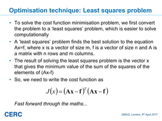 DMUG, London, 6th April 2017
Optimisation technique: Least squares problem
• To solve the cost function minimisation problem, we first convert
the problem to a ‘least squares’ problem, which is easier to solve
computationally
• A ‘least squares’ problem finds the best solution to the equation
Ax=f, where x is a vector of size m, f is a vector of size n and A is
a matrix with n rows and m columns.
• The result of solving the least squares problem is the vector x
that gives the minimum value of the sum of the squares of the
elements of (Ax-f)
• So, we need to write the cost function as
Fast forward through the maths...
fAxfAx
T
xJ