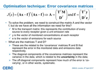 DMUG, London, 6th April 2017
Optimisation technique: Error covariance matrices
• To solve the problem, we need to construct the matrix A and the vector
f, but do we have all the information we need for this?
M is the transport matrix: this represents the contribution of every
source to every receptor given a unit emission rate
y is the vector of monitored concentrations at each receptor
e is the vector of emissions for each source
• What are the matrices T and D?
These are the related to the ‘covariance’ matrices R and B that
represent the error in the monitored data and emissions data
respectively.
The diagonal components of the covariance matrices represent the
variance in the data, which is related to the uncertainty in the data;
The off-diagonal components represent how much of the error is ‘co-
varying’, or in other words, systematic.
eD
yT
f
D
MT
AfAxfAx T
T
T
T
T
xJ and
