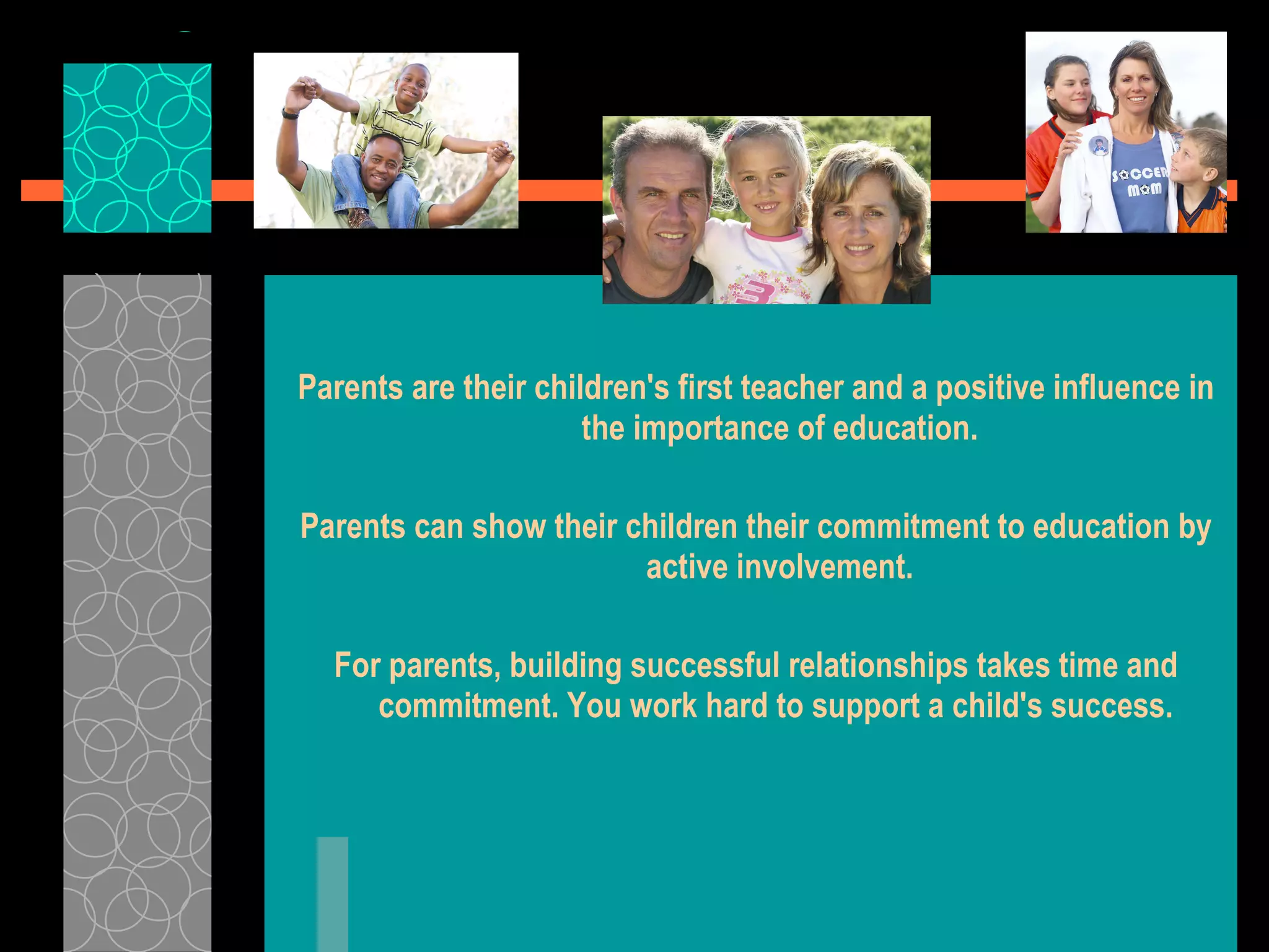 Parents are their children's first teacher and a positive influence in the importance of education. Parents can show their children their commitment to education by active involvement. For parents, building successful relationships takes time and commitment. You work hard to support a child's success.   