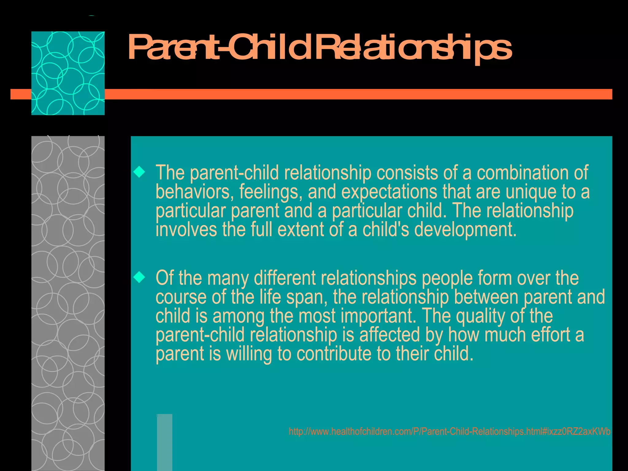 Parent-Child Relationships The parent-child relationship consists of a combination of behaviors, feelings, and expectations that are unique to a particular parent and a particular child. The relationship involves the full extent of a child's development.  Of the many different relationships people form over the course of the life span, the relationship between parent and child is among the most important. The quality of the parent-child relationship is affected by how much effort a parent is willing to contribute to their child.  http://www.healthofchildren.com/P/Parent-Child-Relationships.html#ixzz0RZ2axKWb 