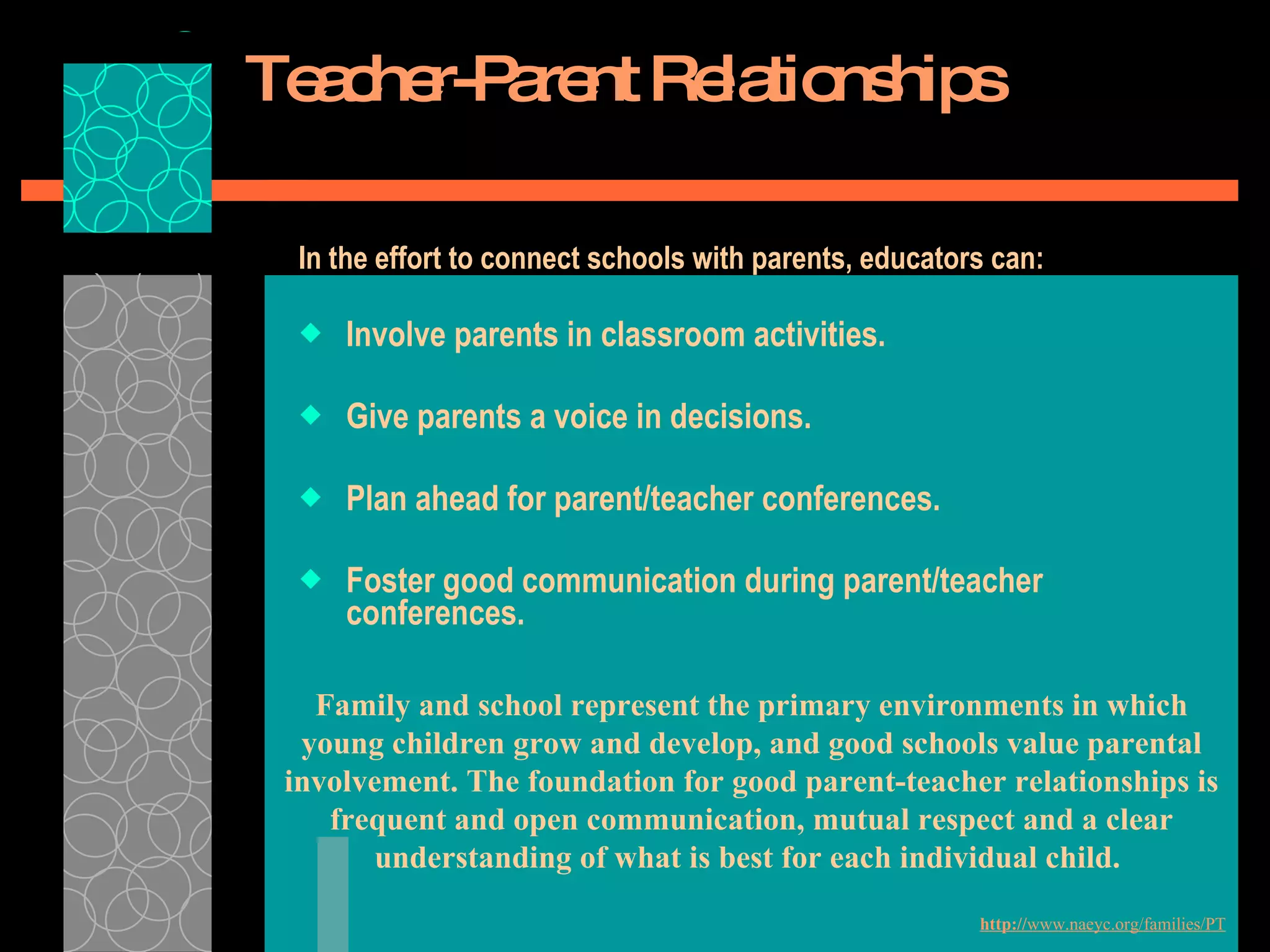 Teacher-Parent Relationships In the effort to connect schools with parents, educators can: Involve parents in classroom activities.   Give parents a voice in decisions. Plan ahead for parent/teacher conferences.   Foster good communication during parent/teacher conferences.   Family and school represent the primary environments in which young children grow and develop, and good schools value parental involvement. The foundation for good parent-teacher relationships is frequent and open communication, mutual respect and a clear understanding of what is best for each individual child.  http:// www.naeyc.org/families/PT 