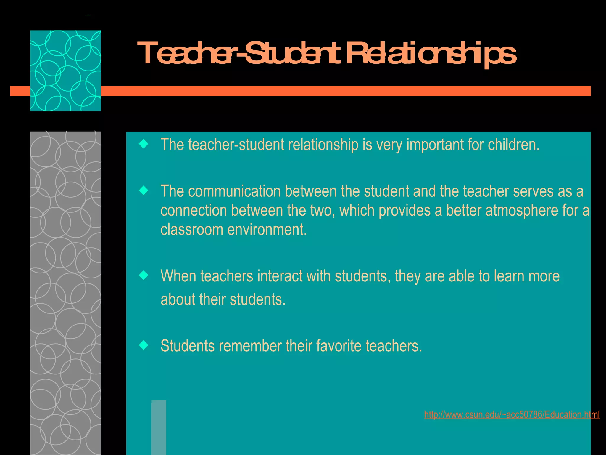 Teacher-Student Relationships The teacher-student relationship is very important for children.  The communication between the student and the teacher serves as a connection between the two, which provides a better atmosphere for a classroom environment.  When teachers interact with students, they are able to learn more  about their students.  Students remember their favorite teachers.  http://www.csun.edu/~acc50786/Education.html 